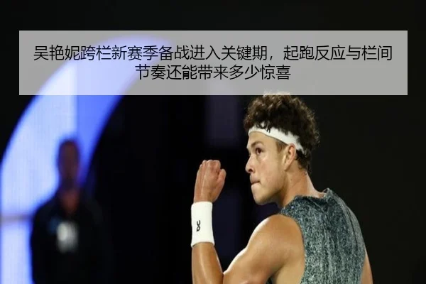 吴艳妮跨栏新赛季备战进入关键期，起跑反应与栏间节奏还能带来多少惊喜