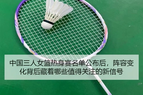 中国三人女篮热身赛名单公布后，阵容变化背后藏着哪些值得关注的新信号